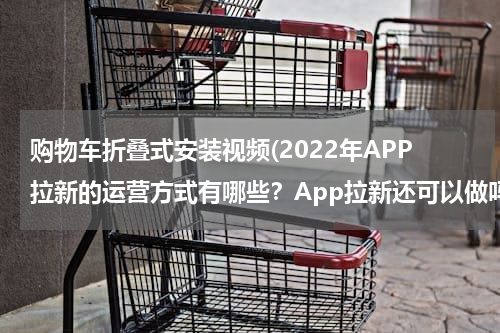购物车折叠式安装视频(2022年APP拉新的运营方式有哪些？App拉新还可以做吗？)
