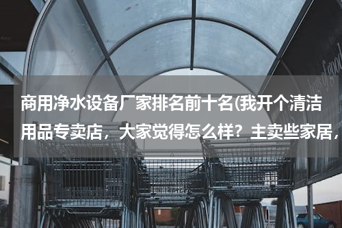 商用净水设备厂家排名前十名(我开个清洁用品专卖店，大家觉得怎么样？主卖些家居，酒店用的清洁用品 请问要进些什么货啊 越全越好？)
