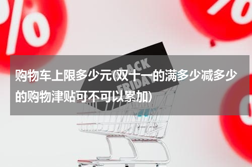 购物车上限多少元(双十一的满多少减多少的购物津贴可不可以累加)