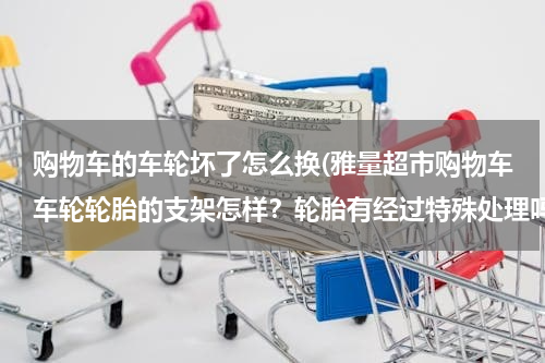 购物车的车轮坏了怎么换(雅量超市购物车车轮轮胎的支架怎样？轮胎有经过特殊处理吗？)