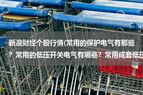 新浪财经个股行情(常用的保护电气有那些？常用的低压开关电气有哪些？常用成套低压电气设备有哪些？各有什么用途)