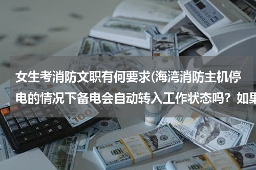 女生考消防文职有何要求(海湾消防主机停电的情况下备电会自动转入工作状态吗？如果备电会转入工作状态，主电电源需要关闭吗？)