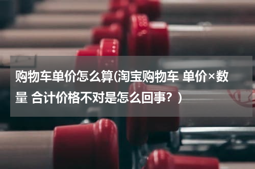 购物车单价怎么算(淘宝购物车 单价×数量 合计价格不对是怎么回事？)