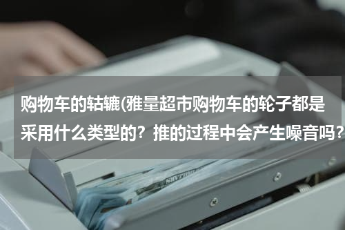 购物车的轱辘(雅量超市购物车的轮子都是采用什么类型的？推的过程中会产生噪音吗？)