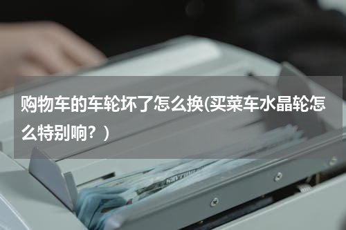 购物车的车轮坏了怎么换(买菜车水晶轮怎么特别响?)