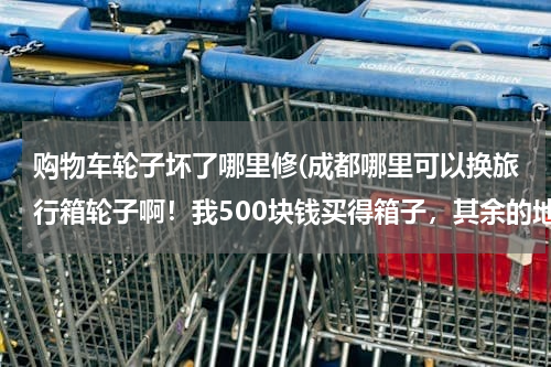 购物车轮子坏了哪里修(成都哪里可以换旅行箱轮子啊!我500块钱买得箱子,其余的地方都好着呢,轮子被我坐坏了,)