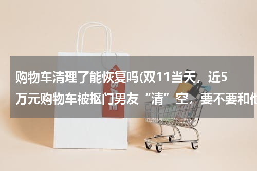 购物车清理了能恢复吗(双11当天,近5万元购物车被抠门男友“清”空,要不要和他分手?)