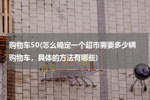 购物车50(怎么确定一个超市需要多少辆购物车，具体的方法有哪些)